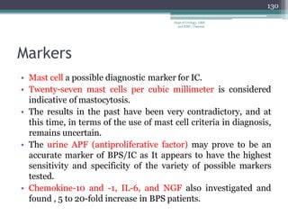 Markers
• Mast cell a possible diagnostic marker for IC.
• Twenty-seven mast cells per cubic millimeter is considered
indicative of mastocytosis.
• The results in the past have been very contradictory, and at
this time, in terms of the use of mast cell criteria in diagnosis,
remains uncertain.
• The urine APF (antiproliferative factor) may prove to be an
accurate marker of BPS/IC as It appears to have the highest
sensitivity and specificity of the variety of possible markers
tested.
• Chemokine-10 and -1, IL-6, and NGF also investigated and
found , 5 to 20-fold increase in BPS patients.
130
Dept of Urology, GRH
and KMC, Chennai.
 