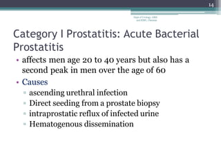 Category I Prostatitis: Acute Bacterial
Prostatitis
• affects men age 20 to 40 years but also has a
second peak in men over the age of 60
• Causes
▫ ascending urethral infection
▫ Direct seeding from a prostate biopsy
▫ intraprostatic reflux of infected urine
▫ Hematogenous dissemination
14
Dept of Urology, GRH
and KMC, Chennai.
 