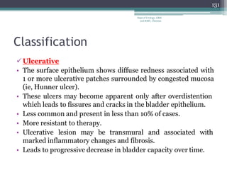 Classification
Ulcerative
• The surface epithelium shows diffuse redness associated with
1 or more ulcerative patches surrounded by congested mucosa
(ie, Hunner ulcer).
• These ulcers may become apparent only after overdistention
which leads to fissures and cracks in the bladder epithelium.
• Less common and present in less than 10% of cases.
• More resistant to therapy.
• Ulcerative lesion may be transmural and associated with
marked inflammatory changes and fibrosis.
• Leads to progressive decrease in bladder capacity over time.
131
Dept of Urology, GRH
and KMC, Chennai.
 