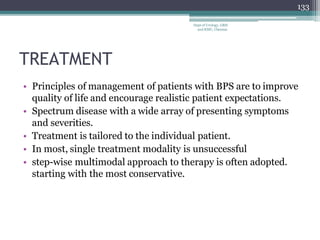 TREATMENT
• Principles of management of patients with BPS are to improve
quality of life and encourage realistic patient expectations.
• Spectrum disease with a wide array of presenting symptoms
and severities.
• Treatment is tailored to the individual patient.
• In most, single treatment modality is unsuccessful
• step-wise multimodal approach to therapy is often adopted.
starting with the most conservative.
133
Dept of Urology, GRH
and KMC, Chennai.
 