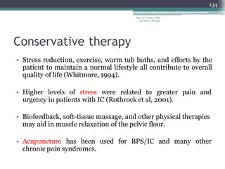 Conservative therapy
• Stress reduction, exercise, warm tub baths, and efforts by the
patient to maintain a normal lifestyle all contribute to overall
quality of life (Whitmore, 1994).
• Higher levels of stress were related to greater pain and
urgency in patients with IC (Rothrock et al, 2001).
• Biofeedback, soft-tissue massage, and other physical therapies
may aid in muscle relaxation of the pelvic floor.
• Acupuncture has been used for BPS/IC and many other
chronic pain syndromes.
134
Dept of Urology, GRH
and KMC, Chennai.
 