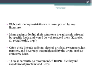 • Elaborate dietary restrictions are unsupported by any
literature.
• Many patients do find their symptoms are adversely affected
by specific foods and would do well to avoid them (Koziol et
al, 1993; Koziol, 1994).
• Often these include caffeine, alcohol, artificial sweeteners, hot
peppers, and beverages that might acidify the urine, such as
cranberry juice.
• There is currently no recommended IC/PBS diet beyond
avoidance of problem food items.
135
Dept of Urology, GRH
and KMC, Chennai.
 
