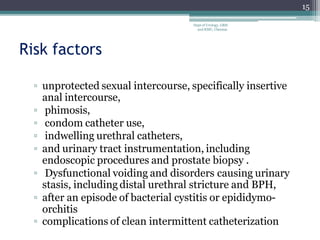Risk factors
▫ unprotected sexual intercourse, specifically insertive
anal intercourse,
▫ phimosis,
▫ condom catheter use,
▫ indwelling urethral catheters,
▫ and urinary tract instrumentation, including
endoscopic procedures and prostate biopsy .
▫ Dysfunctional voiding and disorders causing urinary
stasis, including distal urethral stricture and BPH,
▫ after an episode of bacterial cystitis or epididymo-
orchitis
▫ complications of clean intermittent catheterization
15
Dept of Urology, GRH
and KMC, Chennai.
 