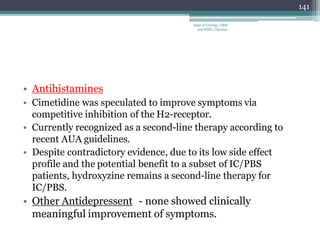 • Antihistamines
• Cimetidine was speculated to improve symptoms via
competitive inhibition of the H2-receptor.
• Currently recognized as a second-line therapy according to
recent AUA guidelines.
• Despite contradictory evidence, due to its low side effect
profile and the potential benefit to a subset of IC/PBS
patients, hydroxyzine remains a second-line therapy for
IC/PBS.
• Other Antidepressent - none showed clinically
meaningful improvement of symptoms.
141
Dept of Urology, GRH
and KMC, Chennai.
 