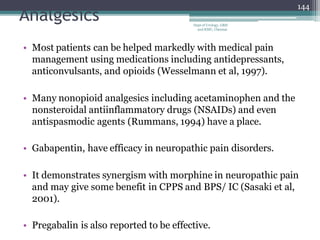 Analgesics
• Most patients can be helped markedly with medical pain
management using medications including antidepressants,
anticonvulsants, and opioids (Wesselmann et al, 1997).
• Many nonopioid analgesics including acetaminophen and the
nonsteroidal antiinflammatory drugs (NSAIDs) and even
antispasmodic agents (Rummans, 1994) have a place.
• Gabapentin, have efficacy in neuropathic pain disorders.
• It demonstrates synergism with morphine in neuropathic pain
and may give some benefit in CPPS and BPS/ IC (Sasaki et al,
2001).
• Pregabalin is also reported to be effective.
144
Dept of Urology, GRH
and KMC, Chennai.
 