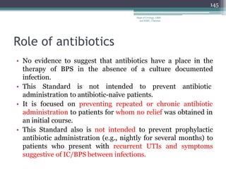 Role of antibiotics
• No evidence to suggest that antibiotics have a place in the
therapy of BPS in the absence of a culture documented
infection.
• This Standard is not intended to prevent antibiotic
administration to antibiotic-naïve patients.
• It is focused on preventing repeated or chronic antibiotic
administration to patients for whom no relief was obtained in
an initial course.
• This Standard also is not intended to prevent prophylactic
antibiotic administration (e.g., nightly for several months) to
patients who present with recurrent UTIs and symptoms
suggestive of IC/BPS between infections.
145
Dept of Urology, GRH
and KMC, Chennai.
 