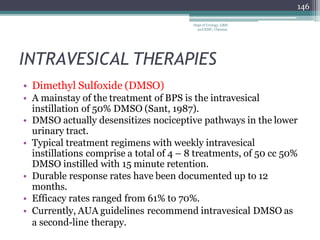 INTRAVESICAL THERAPIES
• Dimethyl Sulfoxide (DMSO)
• A mainstay of the treatment of BPS is the intravesical
instillation of 50% DMSO (Sant, 1987).
• DMSO actually desensitizes nociceptive pathways in the lower
urinary tract.
• Typical treatment regimens with weekly intravesical
instillations comprise a total of 4 – 8 treatments, of 50 cc 50%
DMSO instilled with 15 minute retention.
• Durable response rates have been documented up to 12
months.
• Efficacy rates ranged from 61% to 70%.
• Currently, AUA guidelines recommend intravesical DMSO as
a second-line therapy.
146
Dept of Urology, GRH
and KMC, Chennai.
 