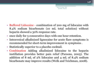 • Buffered Lidocaine - combination of 200 mg of lidocaine with
8.4% sodium bicarbonate (10 mL total solution) without
heparin showed a 30% response rate.
• once daily for 5 consecutive days with one hour retention.
• Intravesical alkalinised lignocaine for acute flare symptoms is
recommended for short-term improvement in symptoms .
• Statistically superior to a placebo cocktail.
• Combination Adding alkalinized lidocaine to the heparin
instillation provides better pain relief (Parsons, 2005). The
addition of 8 mL of 2% lidocaine and 4 mL of 8.4% sodium
bicarbonate may improve results (Welk and Teichman, 2008).
148
Dept of Urology, GRH
and KMC, Chennai.
 