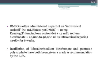 • DMSO is often administered as part of an “intravesical
cocktail” (50 mL Rimso-50(DMSO) + 10 mg
Kenalog(Triamcinolone acetonide) + 44 mEq sodium
bicarbonate + 20,000 to 40,000 units intravesical heparin)
weekly for 6 weeks.
• Instillation of lidocaine/sodium bicarbonate and pentosan
polysulphate have both been given a grade A recommendation
by the EUA.
149
Dept of Urology, GRH
and KMC, Chennai.
 
