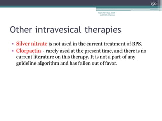 Other intravesical therapies
• Silver nitrate is not used in the current treatment of BPS.
• Clorpactin - rarely used at the present time, and there is no
current literature on this therapy. It is not a part of any
guideline algorithm and has fallen out of favor.
150
Dept of Urology, GRH
and KMC, Chennai.
 