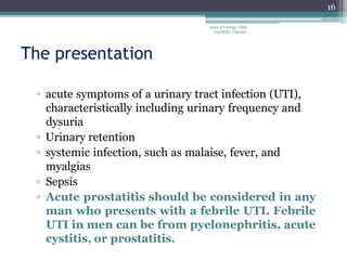 The presentation
▫ acute symptoms of a urinary tract infection (UTI),
characteristically including urinary frequency and
dysuria
▫ Urinary retention
▫ systemic infection, such as malaise, fever, and
myalgias
▫ Sepsis
▫ Acute prostatitis should be considered in any
man who presents with a febrile UTI. Febrile
UTI in men can be from pyelonephritis, acute
cystitis, or prostatitis.
16
Dept of Urology, GRH
and KMC, Chennai.
 