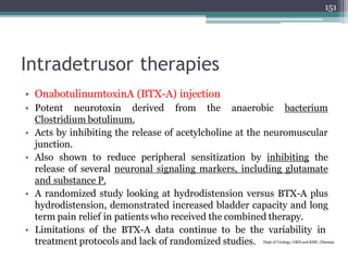 Intradetrusor therapies
• OnabotulinumtoxinA (BTX-A) injection
• Potent neurotoxin derived from the anaerobic bacterium
Clostridium botulinum.
• Acts by inhibiting the release of acetylcholine at the neuromuscular
junction.
• Also shown to reduce peripheral sensitization by inhibiting the
release of several neuronal signaling markers, including glutamate
and substance P.
• A randomized study looking at hydrodistension versus BTX-A plus
hydrodistension, demonstrated increased bladder capacity and long
term pain relief in patients who received the combined therapy.
• Limitations of the BTX-A data continue to be the variability in
treatment protocols and lack of randomized studies. Dept of Urology, GRH and KMC, Chennai.
151
 