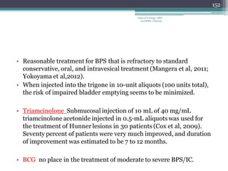 • Reasonable treatment for BPS that is refractory to standard
conservative, oral, and intravesical treatment (Mangera et al, 2011;
Yokoyama et al,2012).
• When injected into the trigone in 10-unit aliquots (100 units total),
the risk of impaired bladder emptying seems to be minimized.
• Triamcinolone Submucosal injection of 10 mL of 40 mg/mL
triamcinolone acetonide injected in 0.5-mL aliquots was used for
the treatment of Hunner lesions in 30 patients (Cox et al, 2009).
Seventy percent of patients were very much improved, and duration
of improvement was estimated to be 7 to 12 months.
• BCG no place in the treatment of moderate to severe BPS/IC.
152
Dept of Urology, GRH
and KMC, Chennai.
 