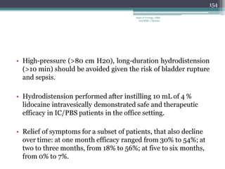 • High-pressure (>80 cm H20), long-duration hydrodistension
(>10 min) should be avoided given the risk of bladder rupture
and sepsis.
• Hydrodistension performed after instilling 10 mL of 4 %
lidocaine intravesically demonstrated safe and therapeutic
efficacy in IC/PBS patients in the office setting.
• Relief of symptoms for a subset of patients, that also decline
over time: at one month efficacy ranged from 30% to 54%; at
two to three months, from 18% to 56%; at five to six months,
from 0% to 7%.
154
Dept of Urology, GRH
and KMC, Chennai.
 