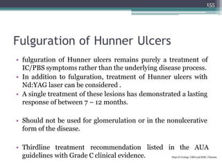 Fulguration of Hunner Ulcers
• fulguration of Hunner ulcers remains purely a treatment of
IC/PBS symptoms rather than the underlying disease process.
• In addition to fulguration, treatment of Hunner ulcers with
Nd:YAG laser can be considered .
• A single treatment of these lesions has demonstrated a lasting
response of between 7 – 12 months.
• Should not be used for glomerulation or in the nonulcerative
form of the disease.
• Thirdline treatment recommendation listed in the AUA
guidelines with Grade C clinical evidence. Dept of Urology, GRH and KMC, Chennai.
155
 