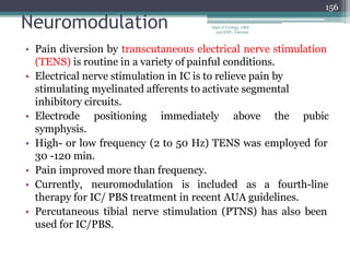 Neuromodulation
• Pain diversion by transcutaneous electrical nerve stimulation
(TENS) is routine in a variety of painful conditions.
• Electrical nerve stimulation in IC is to relieve pain by
stimulating myelinated afferents to activate segmental
inhibitory circuits.
• Electrode positioning immediately above the pubic
symphysis.
• High- or low frequency (2 to 50 Hz) TENS was employed for
30 -120 min.
• Pain improved more than frequency.
• Currently, neuromodulation is included as a fourth-line
therapy for IC/ PBS treatment in recent AUA guidelines.
• Percutaneous tibial nerve stimulation (PTNS) has also been
used for IC/PBS.
156
Dept of Urology, GRH
and KMC, Chennai.
 
