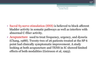 • Sacral S3 nerve stimulation (SNS) is believed to block afferent
bladder activity in somatic pathways as well as interfere with
abnormal C-fiber activity.
• Acupuncture used to treat frequency, urgency, and dysuria
(Chang, 1988). Twenty-two of 26 patients treated at the SP 6
point had clinically symptomatic improvement. A study
looking at both acupuncture and TENS in IC showed limited
effects of both modalities (Geirsson et al, 1993).
157
Dept of Urology, GRH
and KMC, Chennai.
 