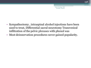 • Sympathectomy , intraspinal alcohol injections have been
used to treat, Differential sacral neurotomy Transvesical
infiltration of the pelvic plexuses with phenol was
• Most deinnervation procedures never gained popularity.
158
Dept of Urology, GRH
and KMC, Chennai.
 