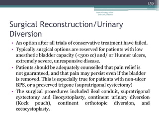 Surgical Reconstruction/Urinary
Diversion
• An option after all trials of conservative treatment have failed.
• Typically surgical options are reserved for patients with low
anesthetic bladder capacity (<300 cc) and/ or Hunner ulcers,
extremely severe, unresponsive disease.
• Patients should be adequately counselled that pain relief is
not guaranteed, and that pain may persist even if the bladder
is removed. This is especially true for patients with non-ulcer
BPS, or a preserved trigone (supratrigonal cystectomy)
• The surgical procedures included ileal conduit, supratrigonal
cystectomy and ileocystoplasty, continent urinary diversion
(Kock pouch), continent orthotopic diversion, and
cecocystoplasty.
159
Dept of Urology, GRH
and KMC, Chennai.
 