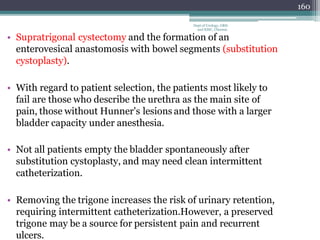 160
Dept of Urology, GRH
and KMC, Chennai.
• Supratrigonal cystectomy and the formation of an
enterovesical anastomosis with bowel segments (substitution
cystoplasty).
• With regard to patient selection, the patients most likely to
fail are those who describe the urethra as the main site of
pain, those without Hunner's lesions and those with a larger
bladder capacity under anesthesia.
• Not all patients empty the bladder spontaneously after
substitution cystoplasty, and may need clean intermittent
catheterization.
• Removing the trigone increases the risk of urinary retention,
requiring intermittent catheterization.However, a preserved
trigone may be a source for persistent pain and recurrent
ulcers.
 
