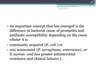 • An important concept that has emerged is the
difference in bacterial cause of prostatitis and
antibiotic susceptibility depending on the cause
wheter it is
• community acquired (E. coli ) or
• was nosocomial (P. aeruginosa, enterococci, or
S. aureus and has greater antimicrobial
resistance and clinical failures ) .
18
Dept of Urology, GRH
and KMC, Chennai.
 