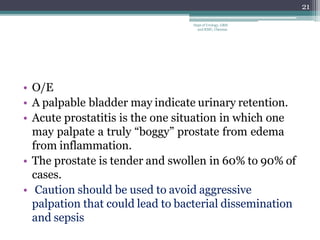 • O/E
• A palpable bladder may indicate urinary retention.
• Acute prostatitis is the one situation in which one
may palpate a truly “boggy” prostate from edema
from inflammation.
• The prostate is tender and swollen in 60% to 90% of
cases.
• Caution should be used to avoid aggressive
palpation that could lead to bacterial dissemination
and sepsis
21
Dept of Urology, GRH
and KMC, Chennai.
 