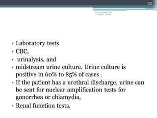 • Laboratory tests
• CBC,
• urinalysis, and
• midstream urine culture. Urine culture is
positive in 60% to 85% of cases .
• If the patient has a urethral discharge, urine can
be sent for nuclear amplification tests for
gonorrhea or chlamydia,
• Renal function tests.
22
Dept of Urology, GRH
and KMC, Chennai.
 