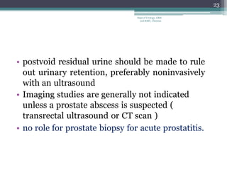 • postvoid residual urine should be made to rule
out urinary retention, preferably noninvasively
with an ultrasound
• Imaging studies are generally not indicated
unless a prostate abscess is suspected (
transrectal ultrasound or CT scan )
• no role for prostate biopsy for acute prostatitis.
23
Dept of Urology, GRH
and KMC, Chennai.
 