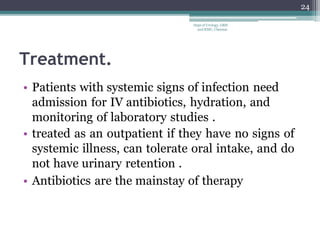 Treatment.
• Patients with systemic signs of infection need
admission for IV antibiotics, hydration, and
monitoring of laboratory studies .
• treated as an outpatient if they have no signs of
systemic illness, can tolerate oral intake, and do
not have urinary retention .
• Antibiotics are the mainstay of therapy
24
Dept of Urology, GRH
and KMC, Chennai.
 