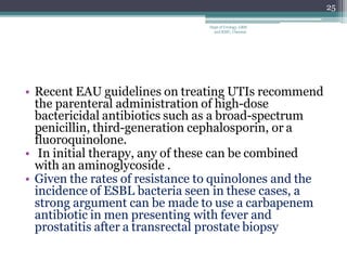 • Recent EAU guidelines on treating UTIs recommend
the parenteral administration of high-dose
bactericidal antibiotics such as a broad-spectrum
penicillin, third-generation cephalosporin, or a
fluoroquinolone.
• In initial therapy, any of these can be combined
with an aminoglycoside .
• Given the rates of resistance to quinolones and the
incidence of ESBL bacteria seen in these cases, a
strong argument can be made to use a carbapenem
antibiotic in men presenting with fever and
prostatitis after a transrectal prostate biopsy
25
Dept of Urology, GRH
and KMC, Chennai.
 