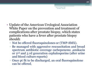 • Update of the American Urological Association
White Paper on the prevention and treatment of
complications after prostate biopsy, which states
patients who have a fever after prostate biopsy
should:
▫ Not be offered fluoroquinolones or (TMP-SMX).
▫ Be managed with aggressive rescuscitation and broad
spectrum antibiotic coverage carbepenems ,amikacin
or 2nd and 3 rd generation cephalosporins (after urine
and blood culture reports)
▫ Once pt fit to be discharged, an oral fluoroquinolone
can be offered,
26
Dept of Urology, GRH
and KMC, Chennai.
 