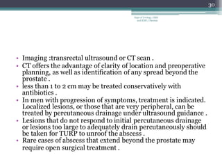 • Imaging :transrectal ultrasound or CT scan .
• CT offers the advantage of clarity of location and preoperative
planning, as well as identification of any spread beyond the
prostate .
• less than 1 to 2 cm may be treated conservatively with
antibiotics .
• In men with progression of symptoms, treatment is indicated.
Localized lesions, or those that are very peripheral, can be
treated by percutaneous drainage under ultrasound guidance .
• Lesions that do not respond to initial percutaneous drainage
or lesions too large to adequately drain percutaneously should
be taken for TURP to unroof the abscess .
• Rare cases of abscess that extend beyond the prostate may
require open surgical treatment .
30
Dept of Urology, GRH
and KMC, Chennai.
 