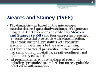 Meares and Stamey (1968)
• The diagnosis was based on the microscopic
examination and quantitative cultures of segmented
urogenital tract specimens described by Meares
and Stamey (1968) and four categories presented:
(1) acute bacterial prostatitis with acute infection,
(2) chronic bacterial prostatitis with recurrent
episodes of bacteriuria by the same organism,
• (3) chronic bacterial prostatitis in which patients
had symptoms of prostatitis, negative cultures, and
inflammatory cells, and
• (4) prostatodynia, with symptoms of prostatitis
including “prostatic discomfort” but no recognizable
infection or inflammation.
4
Dept of Urology, GRH
and KMC, Chennai.
 