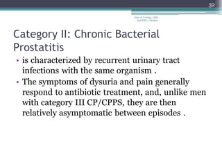 Category II: Chronic Bacterial
Prostatitis
• is characterized by recurrent urinary tract
infections with the same organism .
• The symptoms of dysuria and pain generally
respond to antibiotic treatment, and, unlike men
with category III CP/CPPS, they are then
relatively asymptomatic between episodes .
32
Dept of Urology, GRH
and KMC, Chennai.
 
