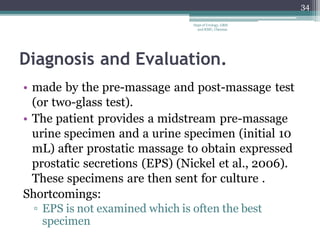 Diagnosis and Evaluation.
• made by the pre-massage and post-massage test
(or two-glass test).
• The patient provides a midstream pre-massage
urine specimen and a urine specimen (initial 10
mL) after prostatic massage to obtain expressed
prostatic secretions (EPS) (Nickel et al., 2006).
These specimens are then sent for culture .
Shortcomings:
▫ EPS is not examined which is often the best
specimen
34
Dept of Urology, GRH
and KMC, Chennai.
 