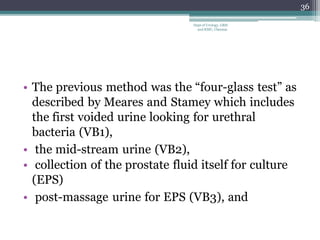• The previous method was the “four-glass test” as
described by Meares and Stamey which includes
the first voided urine looking for urethral
bacteria (VB1),
• the mid-stream urine (VB2),
• collection of the prostate fluid itself for culture
(EPS)
• post-massage urine for EPS (VB3), and
36
Dept of Urology, GRH
and KMC, Chennai.
 