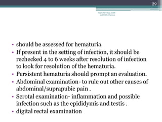 • should be assessed for hematuria.
• If present in the setting of infection, it should be
rechecked 4 to 6 weeks after resolution of infection
to look for resolution of the hematuria.
• Persistent hematuria should prompt an evaluation.
• Abdominal examination- to rule out other causes of
abdominal/suprapubic pain .
• Scrotal examination- inflammation and possible
infection such as the epididymis and testis .
• digital rectal examination
39
Dept of Urology, GRH
and KMC, Chennai.
 