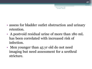 • assess for bladder outlet obstruction and urinary
retention.
• A postvoid residual urine of more than 180 mL
has been correlated with increased risk of
infection.
• Men younger than 45 yr old do not need
imaging but need assessment for a urethral
stricture.
40
Dept of Urology, GRH
and KMC, Chennai.
 