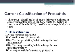 Current Classification of Prostatitis
• The current classification of prostatitis was developed at
consensus conferences in 1995 and 1998; the National
Institutes of Health (NIH) classification was published in
1999
NIH Classification
I. Acute bacterial prostatitis
II. Chronic bacterial prostatitis
IIIA. Chronic prostatitis/pelvic pain syndrome,
inflammatory
IIIB. Chronic prostatitis/pelvic pain syndrome,
noninflammatory
IV. Asymptomatic inflammatory prostatitis
5
Dept of Urology, GRH
and KMC, Chennai.
 