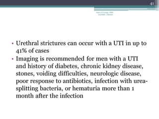 • Urethral strictures can occur with a UTI in up to
41% of cases
• Imaging is recommended for men with a UTI
and history of diabetes, chronic kidney disease,
stones, voiding difficulties, neurologic disease,
poor response to antibiotics, infection with urea-
splitting bacteria, or hematuria more than 1
month after the infection
41
Dept of Urology, GRH
and KMC, Chennai.
 