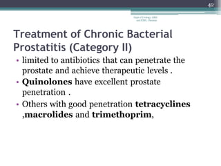 Treatment of Chronic Bacterial
Prostatitis (Category II)
• limited to antibiotics that can penetrate the
prostate and achieve therapeutic levels .
• Quinolones have excellent prostate
penetration .
• Others with good penetration tetracyclines
,macrolides and trimethoprim,
42
Dept of Urology, GRH
and KMC, Chennai.
 