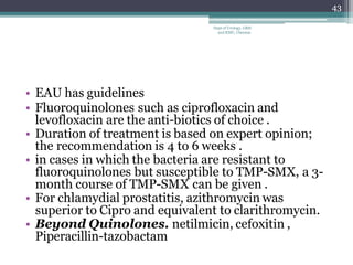 • EAU has guidelines
• Fluoroquinolones such as ciprofloxacin and
levofloxacin are the anti-biotics of choice .
• Duration of treatment is based on expert opinion;
the recommendation is 4 to 6 weeks .
• in cases in which the bacteria are resistant to
fluoroquinolones but susceptible to TMP-SMX, a 3-
month course of TMP-SMX can be given .
• For chlamydial prostatitis, azithromycin was
superior to Cipro and equivalent to clarithromycin.
• Beyond Quinolones. netilmicin, cefoxitin ,
Piperacillin-tazobactam
43
Dept of Urology, GRH
and KMC, Chennai.
 