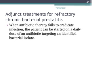 Adjunct treatments for refractory
chronic bacterial prostatitis
• When antibiotic therapy fails to eradicate
infection, the patient can be started on a daily
dose of an antibiotic targeting an identified
bacterial isolate.
45
Dept of Urology, GRH
and KMC, Chennai.
 