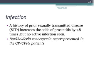 Infection
• A history of prior sexually transmitted disease
(STD) increases the odds of prostatitis by 1.8
times .But no active infection seen.
• Burkholderia cenocepacia overrepresented in
the CP/CPPS patients
48
Dept of Urology, GRH
and KMC, Chennai.
 
