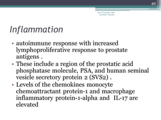 Inflammation
• autoimmune response with increased
lymphoproliferative response to prostate
antigens .
• These include a region of the prostatic acid
phosphatase molecule, PSA, and human seminal
vesicle secretory protein 2 (SVS2) .
• Levels of the chemokines monocyte
chemoattractant protein-1 and macrophage
inflammatory protein-1-alpha and IL-17 are
elevated
49
Dept of Urology, GRH
and KMC, Chennai.
 