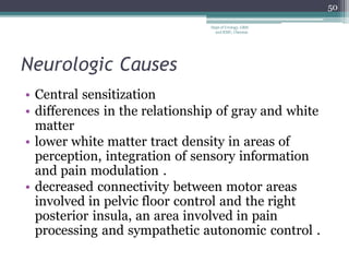 Neurologic Causes
• Central sensitization
• differences in the relationship of gray and white
matter
• lower white matter tract density in areas of
perception, integration of sensory information
and pain modulation .
• decreased connectivity between motor areas
involved in pelvic floor control and the right
posterior insula, an area involved in pain
processing and sympathetic autonomic control .
50
Dept of Urology, GRH
and KMC, Chennai.
 