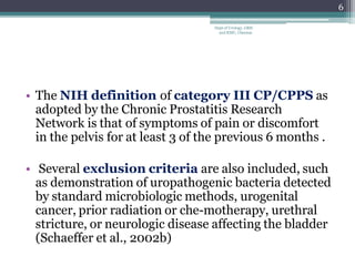 • The NIH definition of category III CP/CPPS as
adopted by the Chronic Prostatitis Research
Network is that of symptoms of pain or discomfort
in the pelvis for at least 3 of the previous 6 months .
• Several exclusion criteria are also included, such
as demonstration of uropathogenic bacteria detected
by standard microbiologic methods, urogenital
cancer, prior radiation or che-motherapy, urethral
stricture, or neurologic disease affecting the bladder
(Schaeffer et al., 2002b)
6
Dept of Urology, GRH
and KMC, Chennai.
 