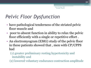Pelvic Floor Dysfunction
• have pathological tenderness of the striated pelvic
floor muscle and
• poor to absent function in ability to relax the pelvic
floor efficiently with a single or repetitive effort .
• An electromyogram (EMG) study of the pelvic floor
in these patients showed that , men with CP/CPPS
had
(1) greater preliminary resting hypertonicity and
instability and
(2) lowered voluntary endurance contraction amplitude
52
Dept of Urology, GRH
and KMC, Chennai.
 