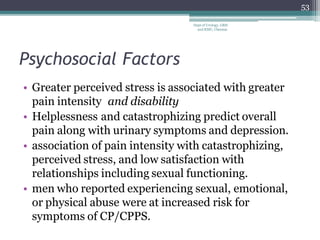 Psychosocial Factors
• Greater perceived stress is associated with greater
pain intensity and disability
• Helplessness and catastrophizing predict overall
pain along with urinary symptoms and depression.
• association of pain intensity with catastrophizing,
perceived stress, and low satisfaction with
relationships including sexual functioning.
• men who reported experiencing sexual, emotional,
or physical abuse were at increased risk for
symptoms of CP/CPPS.
53
Dept of Urology, GRH
and KMC, Chennai.
 
