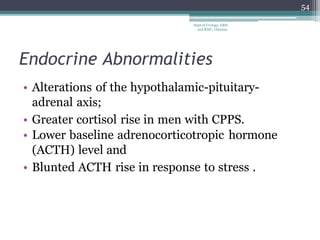 Endocrine Abnormalities
• Alterations of the hypothalamic-pituitary-
adrenal axis;
• Greater cortisol rise in men with CPPS.
• Lower baseline adrenocorticotropic hormone
(ACTH) level and
• Blunted ACTH rise in response to stress .
54
Dept of Urology, GRH
and KMC, Chennai.
 
